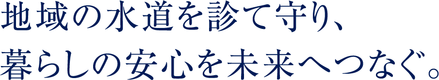 地域の水道を診て守り、暮らしの安心を未来へつなぐ。
